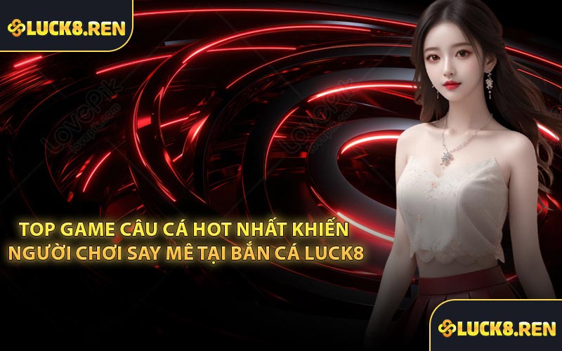 Top game câu cá hot nhất khiến người chơi say mê tại bắn cá Luck8